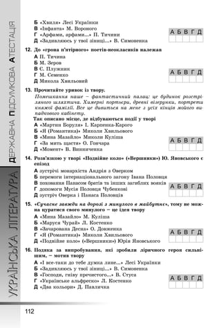 ДЕРЖАВНАПІДСУМКОВААТЕСТАЦІЯУКРАЇНСЬКАЛІТЕРАТУРА
112
B	«Хвиля» Лесі Українки
C	«Інфанта» М. Вороного
D	 «Арфами, арфами...» П. Тичини
E	«Задивляюсь у твої зіниці...» В. Симоненка
12.	До «грона п’ятірного» поетів-неокласиків належав
A	П. Тичина
B	М. Зеров
C	Є. Плужник
D	 М. Семенко
E	Микола Хвильовий
13.	Прочитайте уривок із твору.
Помешкання наше  – фантастичний палац: це будинок розстрі-
ляного шляхтича. Химерні портьєри, древні візерунки, портрети
княжої фамілії. Все це дивиться на мене з усіх кінців мойого ви-
падкового кабінету.
Так описано місце, де відбуваються події у творі
A	«Мартин Боруля» І. Карпенка-Карого
B	«Я (Романтика)» Миколи Хвильового
C	«Мина Мазайло» Миколи Куліша
D	 «За мить щастя» О. Гончара
E	«Момент» В. Винниченка
14.	Розв’язкою у творі «Подвійне коло» («Вершники») Ю. Яновського є
епізод
A	зустрічі монархіста Андрія з Оверком
B	перемоги інтернаціонального загону Івана Половця
C	поховання Панасом братів та інших загиблих вояків
D	 допомоги Мусія Половця Чубенкові
E	зустріч Оверка і Панаса Половців
15.	«Сучасне завжди на дорозі з минулого в майбутнє», тому не мож-
на цуратися свого минулого – це ідея твору
A	«Мина Мазайло» М. Куліша
B	«Маруся Чурай» Л. Костенко
C	«Зачарована Десна» О. Довженка
D	 «Я (Романтика)» Миколи Хвильового
E	«Подвійне коло» («Вершники») Юрія Яновського
16.	Подяка за випробування, які зробили ліричного героя сильні-
шим, – мотив твору
A	«І все-таки до тебе думка лине...» Лесі Українки
B	«Задивляюсь у твої зіниці...» В. Симоненка
C	«Господи, гніву пречистого...» В. Стуса
D	 «Українське альфреско» Л. Костенко
E	«Два кольори» Д. Павличка
А Б В Г Д
А Б В Г Д
А Б В Г Д
А Б В Г Д
А Б В Г Д
А Б В Г Д
 