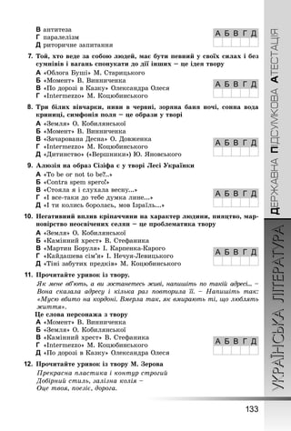 УКРАЇНСЬКАЛІТЕРАТУРА
133
ДЕРЖАВНАПІДСУМКОВААТЕСТАЦІЯ
C	антитеза
D	 паралелізм
E	риторичне запитання
7.	Той, хто веде за собою людей, має бути певний у своїх силах і без
сумнівів і вагань спонукати до дії інших – це ідея твору
A	«Облога Буші» М. Старицького
B	«Момент» В. Винниченка
C	«По дорозі в Казку» Олександра Олеся
D	 «Intermezzo» М. Коцюбинського
8.	 Три білих вівчарки, ниви в червні, зоряна баня ночі, сонна вода
криниці, симфонія поля – це образи у творі
A	«Земля» О. Кобилянської
B	«Момент» В. Винниченка
C	«Зачарована Десна» О. Довженка
D	 «Intermezzo» М. Коцюбинського
E	«Дитинство» («Вершники») Ю. Яновського
9.	 Алюзія на образ Сізіфа є у творі Лесі Українки
A	«To be or not to be?..»
B	«Contra spem spero!»
C	«Стояла я і слухала весну...»
D	 «І все-таки до тебе думка лине...»
E	«І ти колись боролась, мов Ізраїль...»
10.	Негативний вплив кріпаччини на характер людини, пияцтво, мар-
новірство неосвічених селян – це проблематика твору
A	«Земля» О. Кобилянської
B	«Камінний хрест» В. Стефаника
C	«Мартин Боруля» І. Карпенка-Карого
D	 «Кайдашева сім’я» І. Нечуя-Левицького
E	«Тіні забутих предків» М. Коцюбинського
11.	Прочитайте уривок із твору.
Як мене вб’ють, а ви зостанетесь живі, напишіть по такій адресі… –
Вона сказала адресу і кілька раз повторила її.  – Напишіть так:
«Мусю вбито на кордоні. Вмерла так, як вмирають ті, що люблять
життя».
Це слова персонажа з твору
A	«Момент» В. Винниченка
B	«Земля» О. Кобилянської
C	«Камінний хрест» В. Стефаника
D	 «Intermezzo» М. Коцюбинського
E	«По дорозі в Казку» Олександра Олеся
12.	Прочитайте уривок із твору М. Зерова
Прекрасна пластика і контур строгий
Добірний стиль, залізна колія –
Оце твоя, поезіє, дорога.
А Б В Г Д
А Б В Г Д
А Б В Г Д
А Б В Г Д
А Б В Г Д
А Б В Г Д
 