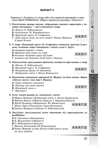 УКРАЇНСЬКАЛІТЕРАТУРА
23
ДЕРЖАВНАПІДСУМКОВААТЕСТАЦІЯ
ВАРІАНТ 4
Завдання 1–24 мають по чотири або п’ять варіантів відповідей, із яких
лише ОДНА ПРАВИЛЬНА. Оберіть правильну відповідь і позначте її.
1.	Реалістична манера письма, зображення типових характерів у ти-
пових обставинах – такі особливості твору
A	«Земля» О. Кобилянської
B	«Intermezzo» М. Коцюбинського
C	«Камінний хрест» В. Стефаника
D	 «Хіба ревуть воли, як ясла повні?» Панаса Мирного
й Івана Білика
2.	 У творі «Камінний хрест» В. Стефаника символом трагізму й роз-
пачу селянина перед еміграцією є епізод, коли І. Дідух
A	працював нарівні з конем
B	обробляв свою нивку на горбі
C	востаннє танцював перед від’їздом
D	 дізнався про бажання дітей їхати в Канаду
3.	 Психологічне трактування проблеми злочину й кари наявне у творі
A	«Земля» О. Кобилянської
B	«Камінний хрест» В. Стефаника
C	«Зачарована Десна» О. Довженка
D	 «Кайдашева сім’я» І. Нечуя-Левицького
4.	 Поетичною відповіддю критикові В. Щурату на його оцінку збірки
«Зів’яле листя» став твір І. Франка
A	«Гімн» («Замість пролога»)
B	«Легенда про вічне життя»
C	«Безмежнеє поле…»
D	 «Декадент»
5.	 Готує членів родини до «панського» життя
A	Маруся Кайдаш («Кайдашева сім’я» І. Нечуя-Левицького)
B	Мартин Боруля («Мартин Боруля» І. Карпенка-Карого)
C	Мусій Половець («Вершники» Ю. Яновського)
D	 Денис Сірко («Тигролови» Івана Багряного)
E	Івоніка Федорчук («Земля» О. Кобилянської)
6.	 Досліджує (досліджують) шлях персонажа від правдошукача до
розбійника
A	Б. Грінченко («Каторжна»)
B	В. Винниченко («Момент»)
C	О. Кобилянська («Земля»)
D	 Микола Хвильовий («Я (Романтика)»)
E	Панас Мирний та Іван Білик («Хіба ревуть воли,
як ясла повні?»)
А Б В Г
А Б В Г
А Б В Г
А Б В Г
А Б В Г Д
А Б В Г Д
 