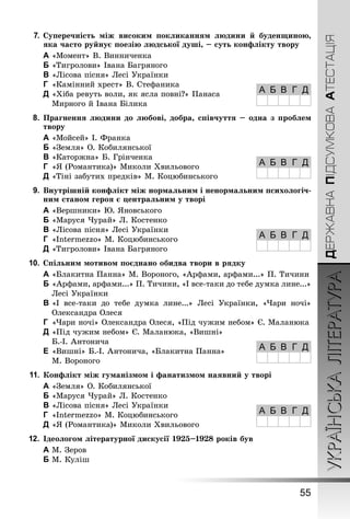 УКРАЇНСЬКАЛІТЕРАТУРА
55
ДЕРЖАВНАПІДСУМКОВААТЕСТАЦІЯ
7.	Суперечність між високим покликанням людини й буденщиною,
яка часто руйнує поезію людської душі, – суть конфлікту твору
A	«Момент» В. Винниченка
B	«Тигролови» Івана Багряного
C	«Лісова пісня» Лесі Українки
D	 «Камінний хрест» В. Стефаника
E	«Хіба ревуть воли, як ясла повні?» Панаса
Мирного й Івана Білика
8.	 Прагнення людини до любові, добра, співчуття – одна з проблем
твору
A	«Мойсей» І. Франка
B	«Земля» О. Кобилянської
C	«Каторжна» Б. Грінченка
D	 «Я (Романтика)» Миколи Хвильового
E	«Тіні забутих предків» М. Коцюбинського
9.	 Внутрішній конфлікт між нормальним і ненормальним психологіч-
ним станом героя є центральним у творі
A	«Вершники» Ю. Яновського
B	«Маруся Чурай» Л. Костенко
C	«Лісова пісня» Лесі Українки
D	 «Intermezzo» М. Коцюбинського
E	«Тигролови» Івана Багряного
10.	Спільним мотивом поєднано обидва твори в рядку
A	«Блакитна Панна» М. Вороного, «Арфами, арфами...» П. Тичини
B	«Арфами, арфами...» П. Тичини, «І все-таки до тебе думка лине...»
Лесі Українки
C	«І все-таки до тебе думка лине...» Лесі Українки, «Чари ночі»
Олександра Олеся
D	 «Чари ночі» Олександра Олеся, «Під чужим небом» Є. Маланюка
E	«Під чужим небом» Є. Маланюка, «Вишні»
Б.-І. Антонича
F	«Вишні» Б.-І. Антонича, «Блакитна Панна»
М. Вороного
11.	Конфлікт між гуманізмом і фанатизмом наявний у творі
A	«Земля» О. Кобилянської
B	«Маруся Чурай» Л. Костенко
C	«Лісова пісня» Лесі Українки
D	 «Intermezzo» М. Коцюбинського
E	«Я (Романтика)» Миколи Хвильового
12.	Ідеологом літературної дискусії 1925–1928 років був
A	М. Зеров
B	М. Куліш
А Б В Г Д
А Б В Г Д
А Б В Г Д
А Б В Г Д
А Б В Г Д
 