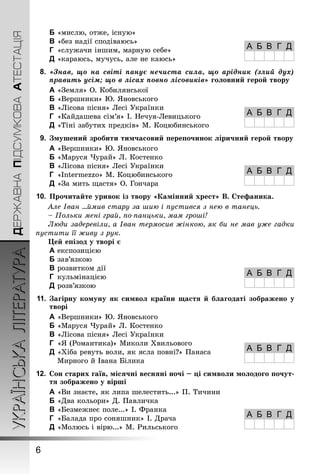ДЕРЖАВНАПІДСУМКОВААТЕСТАЦІЯУКРАЇНСЬКАЛІТЕРАТУРА
6
B	«мислю, отже, існую»
C	«без надії сподіваюсь»
D	 «служачи іншим, марную себе»
E	«караюсь, мучусь, але не каюсь»
8.	 «Знав, що на світі панує нечиста сила, що арідник (злий дух)
править усім; що в лісах повно лісовиків» головний герой твору
A	«Земля» О. Кобилянської
B	«Вершники» Ю. Яновського
C	«Лісова пісня» Лесі Українки
D	 «Кайдашева сім’я» І. Нечуя-Левицького
E	«Тіні забутих предків» М. Коцюбинського
9.	 Змушений зробити тимчасовий перепочинок ліричний герой твору
A	«Вершники» Ю. Яновського
B	«Маруся Чурай» Л. Костенко
C	«Лісова пісня» Лесі Українки
D	 «Intermezzo» М. Коцюбинського
E	«За мить щастя» О. Гончара
10.	Прочитайте уривок із твору «Камінний хрест» В. Стефаника.
Але Іван ...ймив стару за шию і пустився з нею в танець.
– Польки мені грай, по-панцьки, мам гроші!
Люди задеревіли, а Іван термосив жінкою, як би не мав уже гадки
пустити її живу з рук.
Цей епізод у творі є
A	експозицією
B	зав’язкою
C	розвитком дії
D	 кульмінацією
E	розв’язкою
11.	Загірну комуну як символ країни щастя й благодаті зображено у
творі
A	«Вершники» Ю. Яновського
B	«Маруся Чурай» Л. Костенко
C	«Лісова пісня» Лесі Українки
D	 «Я (Романтика)» Миколи Хвильового
E	«Хіба ревуть воли, як ясла повні?» Панаса
Мирного й Івана Білика
12.	Сон старих гаїв, місячні весняні ночі – ці символи молодого почут-
тя зображено у вірші
A	«Ви знаєте, як липа шелестить...» П. Тичини
B	«Два кольори» Д. Павличка
C	«Безмежнеє поле...» І. Франка
D	 «Балада про соняшник» І. Драча
E	«Молюсь і вірю...» М. Рильського
А Б В Г Д
А Б В Г Д
А Б В Г Д
А Б В Г Д
А Б В Г Д
А Б В Г Д
 