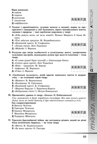 УКРАЇНСЬКАЛІТЕРАТУРА
69
ДЕРЖАВНАПІДСУМКОВААТЕСТАЦІЯ
Вірш написано
A	ямбом
B	хореєм
C	дактилем
D	 анапестом
E	амфібрахієм
7.	Талант і примітивність, духовне начало в людині, порив до пре-
красного і занурення у світ буденного, сірого матеріального життя,
людина і природа – такі проблеми порушено у творі
A	«Хіба ревуть воли, як ясла повні?» Панаса Мирного й Івана Бі-
лика
B	«Тіні забутих предків» М. Коцюбинського
C	«Камінний хрест» В. Стефаника
D	 «Лісова пісня» Лесі Українки
E	«Мойсей» І. Франка
8.	 Роздуми про місце особистості в суспільному житті, заперечення
тужливих настроїв, відкидання думки про жалі й голосіння – тема
твору
A	«О слово рідне! Орле скутий!..» Олександра Олеся
B	«Contra spem spero!» Лесі Українки
C	«Київ – традиція» М. Зерова
D	 «Інфанта» М. Вороного
E	«Гімн» І. Франка
9.	 «Уродзоний шляхтич», який прагне панського життя й дворян-
ства, – це головний герой твору
A	«Момент» В. Винниченка
B	«Каторжна» Б. Грінченка
C	«Камінний хрест» В. Стефаника
D	 «Мартин Боруля» І. Карпенка-Карого
E	«Кайдашева сім’я» І. Нечуя-Левицького
10.	Прочитайте уривок із твору «Земля» О. Кобилянської.
Син заможного й дуже порядного господаря. Він мав колись унаслі-
дити поля по своїм батьку й був найчеснішим хлопцем у селі.
Так схарактеризовано
A	Василя Чоп’яка
B	Григорія Чункана
C	Івоніку Федорчука
D	 Михайла Федорчука
E	Тодорику Жемчука
11.	Трагедія братовбивчої війни, що поставила рідних людей по різні
боки політичних барикад, – це тема твору
A	«Місто» В. Підмогильного
B	«За мить щастя» О. Гончара
А Б В Г Д
А Б В Г Д
А Б В Г Д
А Б В Г Д
А Б В Г Д
 