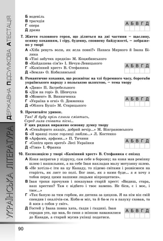 ДЕРЖАВНАПІДСУМКОВААТЕСТАЦІЯУКРАЇНСЬКАЛІТЕРАТУРА
90
B	водевіль
C	трагедія
D	 опера
E	драма
7.	Життя головного героя, що ділиться на дві частини  – щасливу,
осяяну коханням, і сіру, буденну, сповнену байдужості, – зображе-
но у творі
A	«Хіба ревуть воли, як ясла повні?» Панаса Мирного й Івана Бі-
лика
B	«Тіні забутих предків» М. Коцюбинського
C	«Кайдашева сім’я» І. Нечуя-Левицького
D	 «Камінний хрест» В. Стефаника
E	«Земля» О. Кобилянської
8.	 Романтичне кохання, що розквітає на тлі буремного часу, боротьби
українського народу з польською шляхтою, – тема твору
A	«Диво» П. Загребельного
B	«Дім на горі» В. Шевчука
C	«Момент» В. Винниченка
D	 «Україна в огні» О. Довженка
E	«Облога Буші» М. Старицького
9.	 Прочитайте уривок.
Так! Я буду крізь сльози сміятись,
Серед лиха співати пісні...
У цих рядках виражено основну думку твору
A	«Сеньйорито акаціє, добрий вечір...» М. Вінграновського
B	«Я вранці голос горлиці люблю...» Л. Костенко
C	«Арфами, арфами...» П. Тичини
D	 «Contra spem spero!» Лесі Українки
E	«Гімн» І. Франка
10.	Експозицією у творі «Камінний хрест» В. Стефаника є епізод
A	Коня запрягав у підруку, сам себе в борозну; на коня мав ремінну
шлею і нашильник, а на себе Іван накладав малу мотузяну шлею.
B	«Не хотіла-с іти на цу Канаду, то підемо світами і розвіємоси на
старість, як лист по полі. Бог знає, як з нами буде... а я хочу з
тобов перед цими нашими людьми віпрощитиси».
C	Іван трохи прочуняв і показував старій хрест: «Видиш, стара,
наш хрестик? Там є відбито і твоє намено. Не біси, є і моє, і
твоє...»
D	 «Так баную за тим горбом, як дитина за цицков. Я на нім вік свій
спендив і окалічів-єм. Коби-м міг, та й би-м го в пазуху сховав, та
й взєв з собов у світ».
E	Гостей у Івана повна хата, ґазди і ґаздині. Іван
спродав усе, що мав, бо сини з жінкою наважилися
до Канади, а старий мусив укінці податися.
А Б В Г Д
А Б В Г Д
А Б В Г Д
А Б В Г Д
А Б В Г Д
 