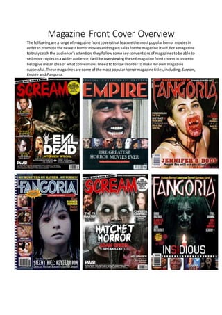 Magazine Front Cover Overview
The followingare arange of magazine frontcoversthatfeature the mostpopularhorror moviesin
orderto promote the newesthorrormoviesandtogain salesforthe magazine itself.Fora magazine
to trulycatch the audience’sattention,theyfollow somekeyconventionsof magazinestobe able to
sell more copiestoa wideraudience,Iwill be overviewingthese 6magazine frontcoversinorderto
helpgive me anideaof whatconventionsIneedtofollow inordertomake myown magazine
successful.These magazinesare some of the mostpopularhorrormagazine titles,including; Scream,
Empire and Fangoria.
 