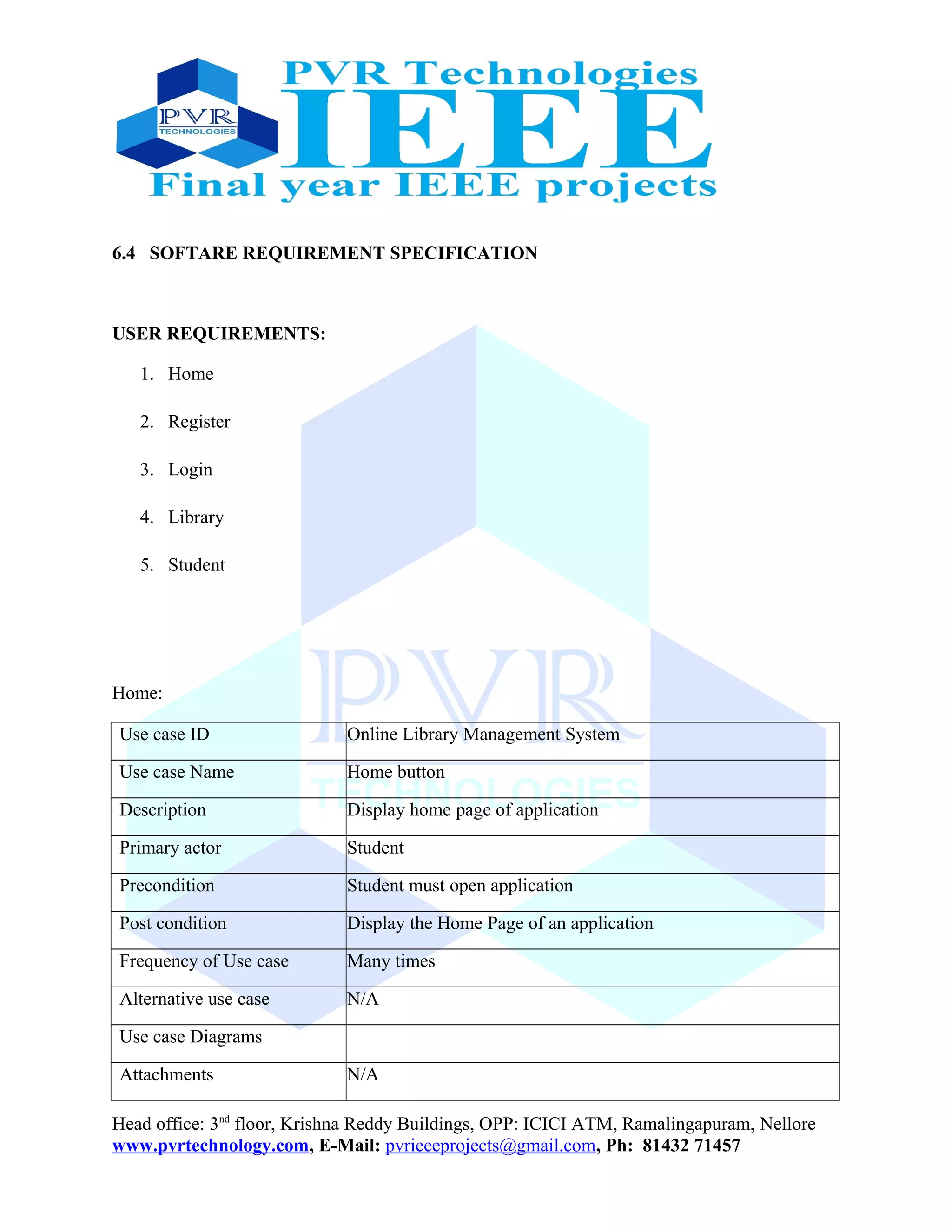 6.4 SOFTARE REQUIREMENT SPECIFICATION
USER REQUIREMENTS:
1. Home
2. Register
3. Login
4. Library
5. Student
Home:
Use case ID Online Library Management System
Use case Name Home button
Description Display home page of application
Primary actor Student
Precondition Student must open application
Post condition Display the Home Page of an application
Frequency of Use case Many times
Alternative use case N/A
Use case Diagrams
Attachments N/A
Head office: 3nd
floor, Krishna Reddy Buildings, OPP: ICICI ATM, Ramalingapuram, Nellore
www.pvrtechnology.com, E-Mail: pvrieeeprojects@gmail.com, Ph: 81432 71457
 