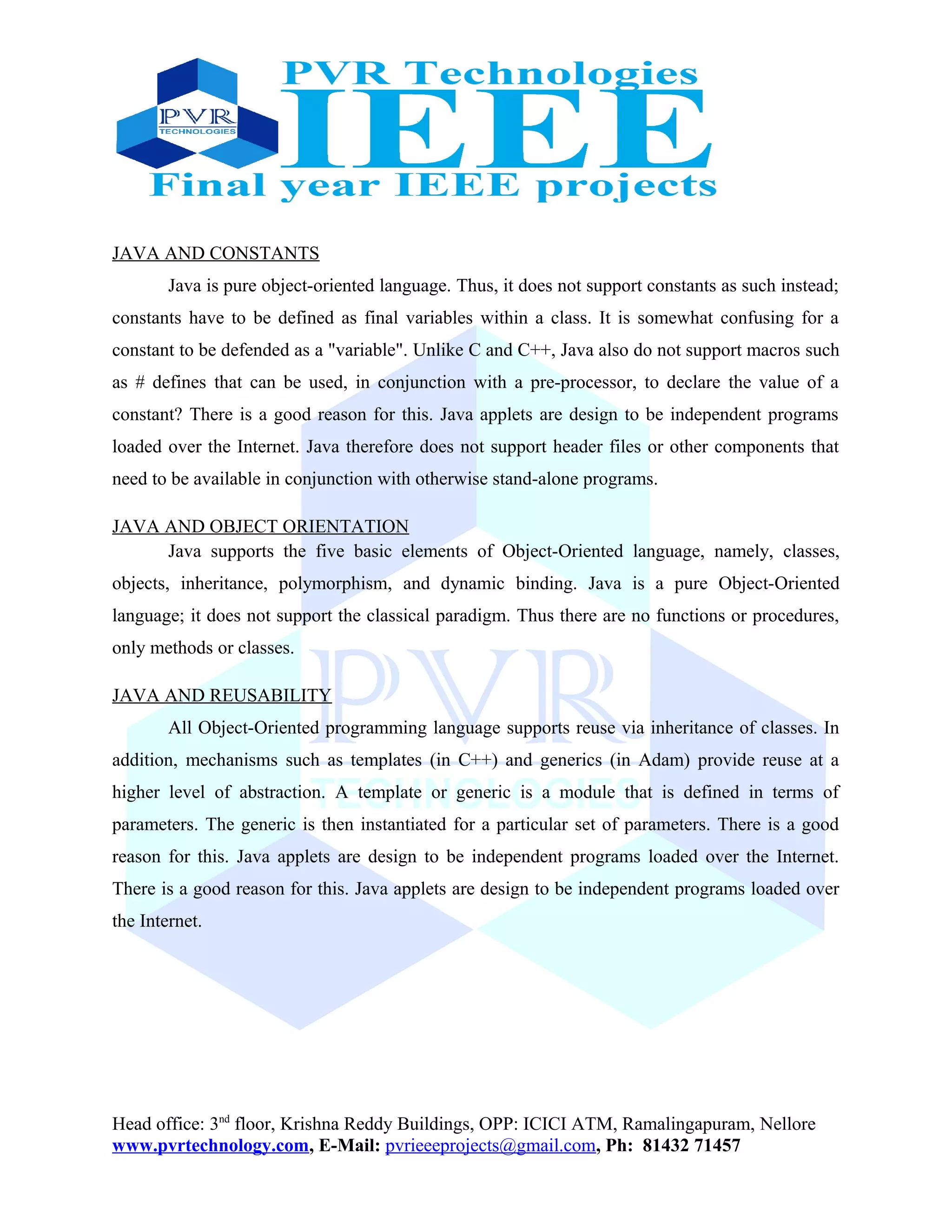 JAVA AND CONSTANTS
Java is pure object-oriented language. Thus, it does not support constants as such instead;
constants have to be defined as final variables within a class. It is somewhat confusing for a
constant to be defended as a "variable". Unlike C and C++, Java also do not support macros such
as # defines that can be used, in conjunction with a pre-processor, to declare the value of a
constant? There is a good reason for this. Java applets are design to be independent programs
loaded over the Internet. Java therefore does not support header files or other components that
need to be available in conjunction with otherwise stand-alone programs.
JAVA AND OBJECT ORIENTATION
Java supports the five basic elements of Object-Oriented language, namely, classes,
objects, inheritance, polymorphism, and dynamic binding. Java is a pure Object-Oriented
language; it does not support the classical paradigm. Thus there are no functions or procedures,
only methods or classes.
JAVA AND REUSABILITY
All Object-Oriented programming language supports reuse via inheritance of classes. In
addition, mechanisms such as templates (in C++) and generics (in Adam) provide reuse at a
higher level of abstraction. A template or generic is a module that is defined in terms of
parameters. The generic is then instantiated for a particular set of parameters. There is a good
reason for this. Java applets are design to be independent programs loaded over the Internet.
There is a good reason for this. Java applets are design to be independent programs loaded over
the Internet.
Head office: 3nd
floor, Krishna Reddy Buildings, OPP: ICICI ATM, Ramalingapuram, Nellore
www.pvrtechnology.com, E-Mail: pvrieeeprojects@gmail.com, Ph: 81432 71457
 