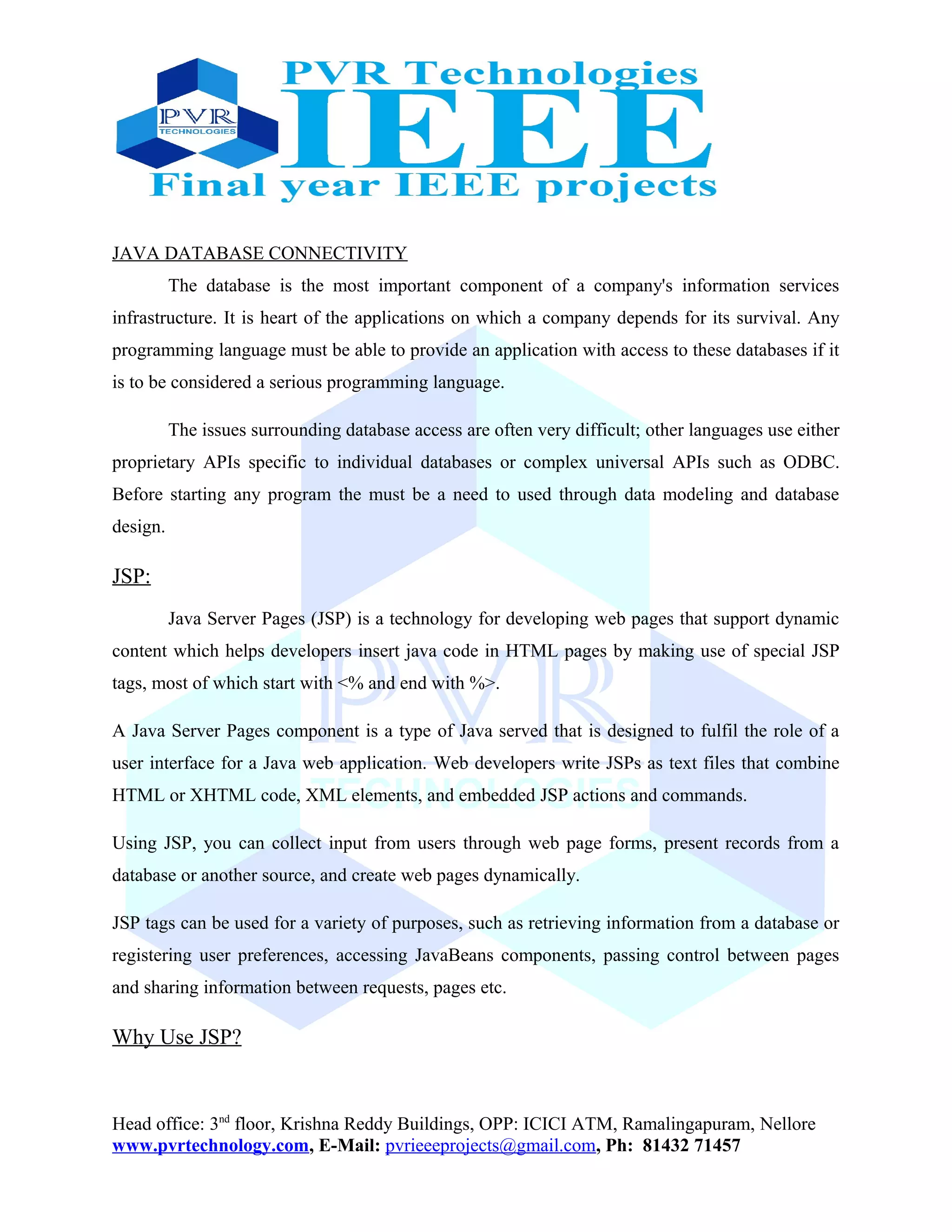 JAVA DATABASE CONNECTIVITY
The database is the most important component of a company's information services
infrastructure. It is heart of the applications on which a company depends for its survival. Any
programming language must be able to provide an application with access to these databases if it
is to be considered a serious programming language.
The issues surrounding database access are often very difficult; other languages use either
proprietary APIs specific to individual databases or complex universal APIs such as ODBC.
Before starting any program the must be a need to used through data modeling and database
design.
JSP:
Java Server Pages (JSP) is a technology for developing web pages that support dynamic
content which helps developers insert java code in HTML pages by making use of special JSP
tags, most of which start with <% and end with %>.
A Java Server Pages component is a type of Java served that is designed to fulfil the role of a
user interface for a Java web application. Web developers write JSPs as text files that combine
HTML or XHTML code, XML elements, and embedded JSP actions and commands.
Using JSP, you can collect input from users through web page forms, present records from a
database or another source, and create web pages dynamically.
JSP tags can be used for a variety of purposes, such as retrieving information from a database or
registering user preferences, accessing JavaBeans components, passing control between pages
and sharing information between requests, pages etc.
Why Use JSP?
Head office: 3nd
floor, Krishna Reddy Buildings, OPP: ICICI ATM, Ramalingapuram, Nellore
www.pvrtechnology.com, E-Mail: pvrieeeprojects@gmail.com, Ph: 81432 71457
 
