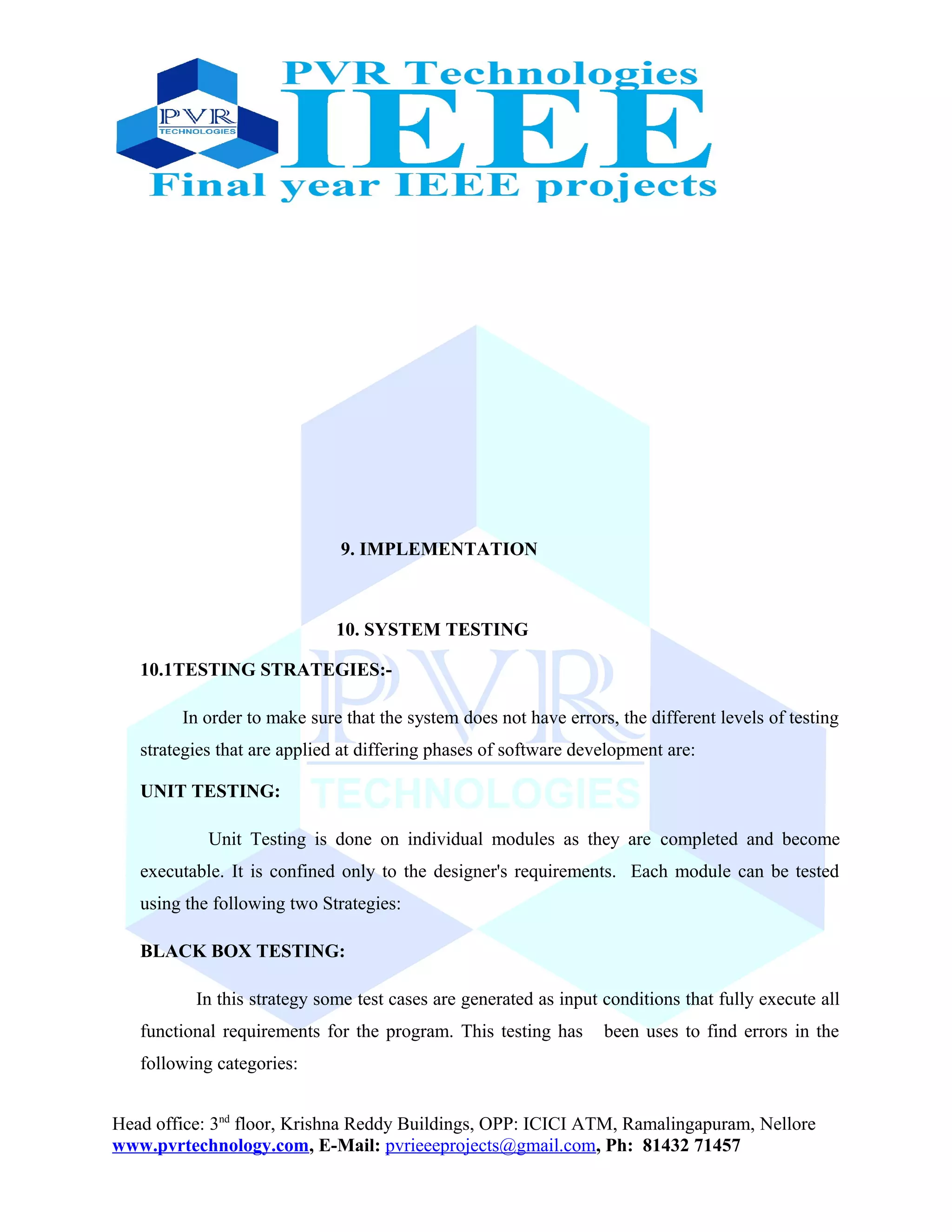 9. IMPLEMENTATION
10. SYSTEM TESTING
10.1TESTING STRATEGIES:-
In order to make sure that the system does not have errors, the different levels of testing
strategies that are applied at differing phases of software development are:
UNIT TESTING:
Unit Testing is done on individual modules as they are completed and become
executable. It is confined only to the designer's requirements. Each module can be tested
using the following two Strategies:
BLACK BOX TESTING:
In this strategy some test cases are generated as input conditions that fully execute all
functional requirements for the program. This testing has been uses to find errors in the
following categories:
Head office: 3nd
floor, Krishna Reddy Buildings, OPP: ICICI ATM, Ramalingapuram, Nellore
www.pvrtechnology.com, E-Mail: pvrieeeprojects@gmail.com, Ph: 81432 71457
 