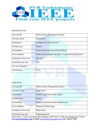 Registration Form:
Use case ID Online Library Management System
Use case Name Registration
Description It display the credential form
Primary actor Student
Precondition Student Must have Email ID and Phone
Post condition Student get the popup Message” U successfully Registered”
Frequency of Use case One time
Alternative use case N/A
Use case Diagrams
Attachments N/A
Login Form:
Use case ID Online Library Management System
Use case Name Login Form
Description Display Login form to the student
Primary actor Student
Precondition Student must have username &password
Post condition Display the Home Page
Frequency of Use case Many times
Alternative use case Forgot password
Head office: 3nd
floor, Krishna Reddy Buildings, OPP: ICICI ATM, Ramalingapuram, Nellore
www.pvrtechnology.com, E-Mail: pvrieeeprojects@gmail.com, Ph: 81432 71457
 