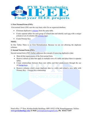 1. First Normal Form (1NF):
First normal form (1NF) sets the very basic rules for an organized database:
• Eliminate duplicative columns from the same table.
• Create separate tables for each group of related data and identify each row with a unique
column or set of columns (the primary key).
• Create Primary Key
NOTE:
In Our Tables There is no First Normalization. Because we are not allowing the duplicate
columns.
2. Second Normal Form (2NF):
Second normal form (2NF) further addresses the concept of removing duplicative data:
• Meet all the requirements of the first normal form.
• Remove subsets of data that apply to multiple rows of a table and place them in separate
tables.
• Create relationships between these new tables and their predecessors through the use
of foreign keys.
• Remove columns which create duplicate data in a table and related a new table with
Primary Key – Foreign Key relationship
Head office: 3nd
floor, Krishna Reddy Buildings, OPP: ICICI ATM, Ramalingapuram, Nellore
www.pvrtechnology.com, E-Mail: pvrieeeprojects@gmail.com, Ph: 81432 71457
 