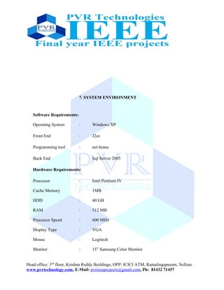 7. SYSTEM ENVIRONMENT
Software Requirements:
Operating System : Windows XP
Front End : J2ee
Programming tool : net beans
Back End : Sql Server 2005
Hardware Requirements:
Processor : Intel Pentium IV
Cache Memory : 1MB
HDD : 40 GB
RAM : 512 MB
Processor Speed : 600 MHz
Display Type : VGA
Mouse : Logitech
Monitor : 15” Samsung Color Monitor
Head office: 3nd
floor, Krishna Reddy Buildings, OPP: ICICI ATM, Ramalingapuram, Nellore
www.pvrtechnology.com, E-Mail: pvrieeeprojects@gmail.com, Ph: 81432 71457
 