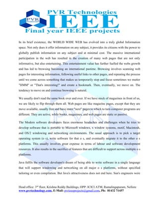 In its brief existence, the WORLD WIDE WEB has evolved into a truly global Information
space. Not only does it offer information on any subject, it provides its citizens with the power to
globally publish information on any subject and at minimal cost. The massive international
participation in the web has resulted in the creation of many web pages that are not only
informative, but also entertaining. This entertainment value has further fuelled the webs growth
and has led to browsing becoming an international pastime. Browsing involves scanning web
pages for interesting information, following useful links to other pages, and repeating the process
until we come across something that makes us temporarily stop and focus sometimes we mutter
"HMM" or "That's interesting!" and create a bookmark. Then, eventually, we move on. The
tendency to move on and continue browsing is natural.
We usually don't read the same book over and over. If we have stock of magazines in front of us,
we are likely to flip through them all. Web pages are like magazine pages, except that they are
move available, usually free and have more "next" pages to which to turn computer programs are
different. They are active, while books, magazines, and web pages are static or passive.
The Modern software developers faces enormous headaches and challenges when he tries to
develop software that is portable to Microsoft windows, x window systems, motif, Macintosh,
and OS/2 windowing and networking environments. The usual approach is to pick a target
operating system (o s), write software for that o s, and eventually migrate it to the other o s
platforms. This usually involves great expense in terms of labour and software development
resources. It also results in the sacrifice of features that are difficult to support across multiple o s
platforms.
Java fulfils the software developer's dream of being able to write software in a single language
that will support windowing and networking on all major o s platforms, without specified
tailoring or even compilation. But Java's attractiveness does not end here. Sun's engineers were
Head office: 3nd
floor, Krishna Reddy Buildings, OPP: ICICI ATM, Ramalingapuram, Nellore
www.pvrtechnology.com, E-Mail: pvrieeeprojects@gmail.com, Ph: 81432 71457
 