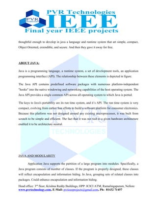 thoughtful enough to develop in java a language and runtime system that art simple, compact,
Object Oriented, extendible, and secure. And then they gave it away for free.
ABOUT JAVA:
Java is a programming language, a runtime system, a set of development tools, an application
programming interface (API). The relationship between these elements is depicted in figure.
The Java API contains predefined software packages with numerous platform-independent
"hooks" into the native windowing and networking capabilities of the host operating system. The
Java API provides a single common API across all operating system to which Java is ported.
The keys to Java's portability are its run time system, and it’s API. The run time system is very
compact, evolving from earlier Sun efforts to build a software platform for consumer electronics.
Because this platform was not designed around any existing microprocessor, it was built from
scratch to be simple and efficient. The fact that it was not tied to a given hardware architecture
enabled it to be architecture neutral.
JAVA AND MODULARITY
Application Java supports the partition of a large program into modules. Specifically, a
Java program consists of number of classes. If the program is properly designed, these classes
will reflect encapsulation and information hiding. In Java, grouping sets of related classes into
packages. Could enhance encapsulation and information hiding.
Head office: 3nd
floor, Krishna Reddy Buildings, OPP: ICICI ATM, Ramalingapuram, Nellore
www.pvrtechnology.com, E-Mail: pvrieeeprojects@gmail.com, Ph: 81432 71457
 