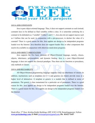 JAVA AND CONSTANTS
Java is pure object-oriented language. Thus, it does not support constants as such instead;
constants have to be defined as final variables within a class. It is somewhat confusing for a
constant to be defended as a "variable". Unlike C and C++, Java also do not support macros such
as # defines that can be used, in conjunction with a pre-processor, to declare the value of a
constant? There is a good reason for this. Java applets are design to be independent programs
loaded over the Internet. Java therefore does not support header files or other components that
need to be available in conjunction with otherwise stand-alone programs.
JAVA AND OBJECT ORIENTATION
Java supports the five basic elements of Object-Oriented language, namely, classes,
objects, inheritance, polymorphism, and dynamic binding. Java is a pure Object-Oriented
language; it does not support the classical paradigm. Thus there are no functions or procedures,
only methods or classes.
JAVA AND REUSABILITY
All Object-Oriented programming language supports reuse via inheritance of classes. In
addition, mechanisms such as templates (in C++) and generics (in Adam) provide reuse at a
higher level of abstraction. A template or generic is a module that is defined in terms of
parameters. The generic is then instantiated for a particular set of parameters. There is a good
reason for this. Java applets are design to be independent programs loaded over the Internet.
There is a good reason for this. Java applets are design to be independent programs loaded over
the Internet.
Head office: 3nd
floor, Krishna Reddy Buildings, OPP: ICICI ATM, Ramalingapuram, Nellore
www.pvrtechnology.com, E-Mail: pvrieeeprojects@gmail.com, Ph: 81432 71457
 