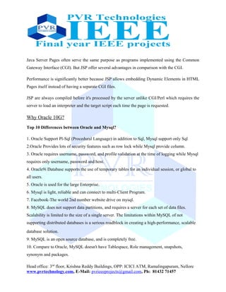 Java Server Pages often serve the same purpose as programs implemented using the Common
Gateway Interface (CGI). But JSP offer several advantages in comparison with the CGI.
Performance is significantly better because JSP allows embedding Dynamic Elements in HTML
Pages itself instead of having a separate CGI files.
JSP are always compiled before it's processed by the server unlike CGI/Perl which requires the
server to load an interpreter and the target script each time the page is requested.
Why Oracle 10G?
Top 10 Differences between Oracle and Mysql?
1. Oracle Support Pl-Sql (Procedural Language) in addition to Sql, Mysql support only Sql
2.Oracle Provides lots of security features such as row lock while Mysql provide column.
3. Oracle requires username, password, and profile validation at the time of logging while Mysql
requires only username, password and host.
4. Oracle9i Database supports the use of temporary tables for an individual session, or global to
all users.
5. Oracle is used for the large Enterprise.
6. Mysql is light, reliable and can connect to multi-Client Program.
7. Facebook-The world 2nd number website drive on mysql.
8. MySQL does not support data partitions, and requires a server for each set of data files.
Scalability is limited to the size of a single server. The limitations within MySQL of not
supporting distributed databases is a serious roadblock in creating a high-performance, scalable
database solution.
9. MySQL is an open source database, and is completely free.
10. Compare to Oracle, MySQL doesn't have Tablespace, Role management, snapshots,
synonym and packages.
Head office: 3nd
floor, Krishna Reddy Buildings, OPP: ICICI ATM, Ramalingapuram, Nellore
www.pvrtechnology.com, E-Mail: pvrieeeprojects@gmail.com, Ph: 81432 71457
 