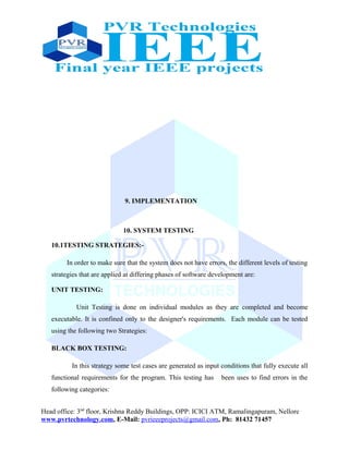 9. IMPLEMENTATION
10. SYSTEM TESTING
10.1TESTING STRATEGIES:-
In order to make sure that the system does not have errors, the different levels of testing
strategies that are applied at differing phases of software development are:
UNIT TESTING:
Unit Testing is done on individual modules as they are completed and become
executable. It is confined only to the designer's requirements. Each module can be tested
using the following two Strategies:
BLACK BOX TESTING:
In this strategy some test cases are generated as input conditions that fully execute all
functional requirements for the program. This testing has been uses to find errors in the
following categories:
Head office: 3nd
floor, Krishna Reddy Buildings, OPP: ICICI ATM, Ramalingapuram, Nellore
www.pvrtechnology.com, E-Mail: pvrieeeprojects@gmail.com, Ph: 81432 71457
 