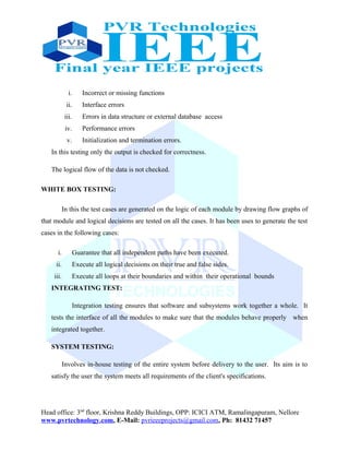 i. Incorrect or missing functions
ii. Interface errors
iii. Errors in data structure or external database access
iv. Performance errors
v. Initialization and termination errors.
In this testing only the output is checked for correctness.
The logical flow of the data is not checked.
WHITE BOX TESTING:
In this the test cases are generated on the logic of each module by drawing flow graphs of
that module and logical decisions are tested on all the cases. It has been uses to generate the test
cases in the following cases:
i. Guarantee that all independent paths have been executed.
ii. Execute all logical decisions on their true and false sides.
iii. Execute all loops at their boundaries and within their operational bounds
INTEGRATING TEST:
Integration testing ensures that software and subsystems work together a whole. It
tests the interface of all the modules to make sure that the modules behave properly when
integrated together.
SYSTEM TESTING:
Involves in-house testing of the entire system before delivery to the user. Its aim is to
satisfy the user the system meets all requirements of the client's specifications.
Head office: 3nd
floor, Krishna Reddy Buildings, OPP: ICICI ATM, Ramalingapuram, Nellore
www.pvrtechnology.com, E-Mail: pvrieeeprojects@gmail.com, Ph: 81432 71457
 