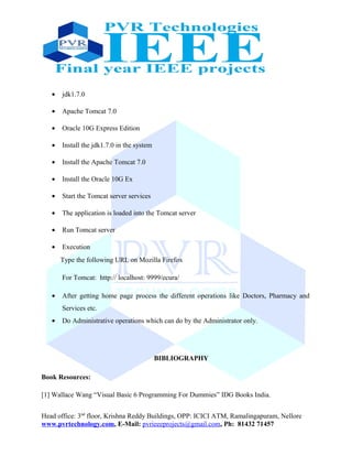 • jdk1.7.0
• Apache Tomcat 7.0
• Oracle 10G Express Edition
• Install the jdk1.7.0 in the system
• Install the Apache Tomcat 7.0
• Install the Oracle 10G Ex
• Start the Tomcat server services
• The application is loaded into the Tomcat server
• Run Tomcat server
• Execution
Type the following URL on Mozilla Firefox
For Tomcat: http:// localhost: 9999/ecura/
• After getting home page process the different operations like Doctors, Pharmacy and
Services etc.
• Do Administrative operations which can do by the Administrator only.
BIBLIOGRAPHY
Book Resources:
[1] Wallace Wang “Visual Basic 6 Programming For Dummies” IDG Books India.
Head office: 3nd
floor, Krishna Reddy Buildings, OPP: ICICI ATM, Ramalingapuram, Nellore
www.pvrtechnology.com, E-Mail: pvrieeeprojects@gmail.com, Ph: 81432 71457
 