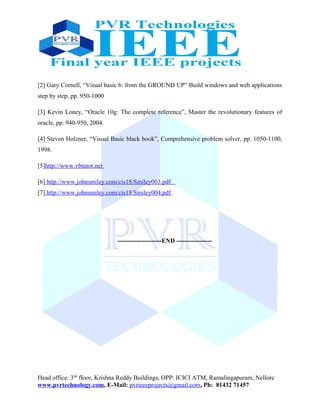 [2] Gary Cornell, “Visual basic 6: from the GROUND UP” Build windows and web applications
step by step, pp. 950-1000
[3] Kevin Loney, “Oracle 10g: The complete reference”, Master the revolutionary features of
oracle, pp. 940-950, 2004.
[4] Steven Holzner, “Visual Basic black book”, Comprehensive problem solver, pp. 1050-1100,
1998.
[5]http://www.vbtutor.net
[6] http://www.johnsmiley.com/cis18/Smiley003.pdf
[7] http://www.johnsmiley.com/cis18/Smiley004.pdf
---------------------END -----------------
Head office: 3nd
floor, Krishna Reddy Buildings, OPP: ICICI ATM, Ramalingapuram, Nellore
www.pvrtechnology.com, E-Mail: pvrieeeprojects@gmail.com, Ph: 81432 71457
 