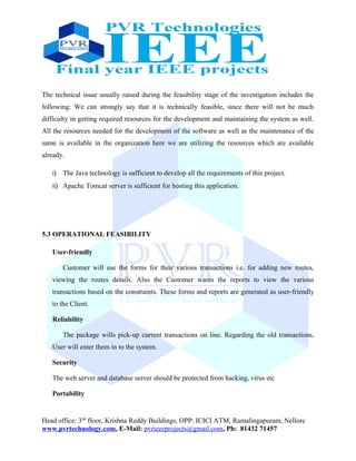 The technical issue usually raised during the feasibility stage of the investigation includes the
following: We can strongly say that it is technically feasible, since there will not be much
difficulty in getting required resources for the development and maintaining the system as well.
All the resources needed for the development of the software as well as the maintenance of the
same is available in the organization here we are utilizing the resources which are available
already.
i) The Java technology is sufficient to develop all the requirements of this project.
ii) Apache Tomcat server is sufficient for hosting this application.
5.3 OPERATIONAL FEASIBILITY
User-friendly
Customer will use the forms for their various transactions i.e. for adding new routes,
viewing the routes details. Also the Customer wants the reports to view the various
transactions based on the constraints. These forms and reports are generated as user-friendly
to the Client.
Reliability
The package wills pick-up current transactions on line. Regarding the old transactions,
User will enter them in to the system.
Security
The web server and database server should be protected from hacking, virus etc
Portability
Head office: 3nd
floor, Krishna Reddy Buildings, OPP: ICICI ATM, Ramalingapuram, Nellore
www.pvrtechnology.com, E-Mail: pvrieeeprojects@gmail.com, Ph: 81432 71457
 