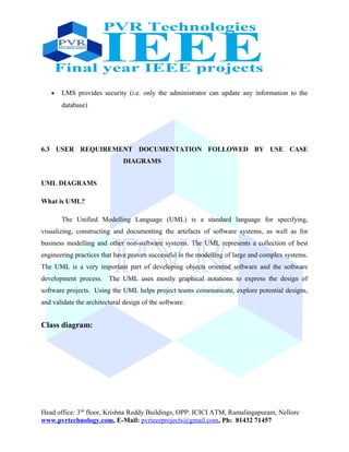 • LMS provides security (i.e. only the administrator can update any information to the
database)
6.3 USER REQUIREMENT DOCUMENTATION FOLLOWED BY USE CASE
DIAGRAMS
UML DIAGRAMS
What is UML?
The Unified Modelling Language (UML) is a standard language for specifying,
visualizing, constructing and documenting the artefacts of software systems, as well as for
business modelling and other non-software systems. The UML represents a collection of best
engineering practices that have proven successful in the modelling of large and complex systems.
The UML is a very important part of developing objects oriented software and the software
development process. The UML uses mostly graphical notations to express the design of
software projects. Using the UML helps project teams communicate, explore potential designs,
and validate the architectural design of the software.
Class diagram:
Head office: 3nd
floor, Krishna Reddy Buildings, OPP: ICICI ATM, Ramalingapuram, Nellore
www.pvrtechnology.com, E-Mail: pvrieeeprojects@gmail.com, Ph: 81432 71457
 