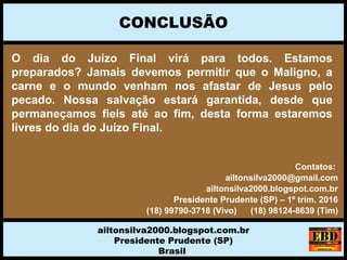 O dia do Juízo Final virá para todos. Estamos
preparados? Jamais devemos permitir que o Maligno, a
carne e o mundo venham nos afastar de Jesus pelo
pecado. Nossa salvação estará garantida, desde que
permaneçamos fieis até ao fim, desta forma estaremos
livres do dia do Juízo Final.
CONCLUSÃO
ailtonsilva2000.blogspot.com.br
Presidente Prudente (SP)
Brasil
Contatos:
ailtonsilva2000@gmail.com
ailtonsilva2000.blogspot.com.br
Presidente Prudente (SP) – 1º trim. 2016
(18) 99790-3718 (Vivo) (18) 98124-8639 (Tim)
 