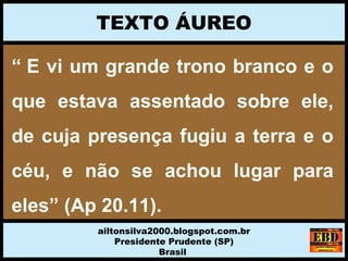 “ E vi um grande trono branco e o 
que  estava  assentado  sobre  ele, 
de cuja presença fugiu a terra e o 
céu,  e  não  se  achou  lugar  para 
eles” (Ap 20.11).
 
TEXTO ÁUREO
ailtonsilva2000.blogspot.com.br
Presidente Prudente (SP)
Brasil
 