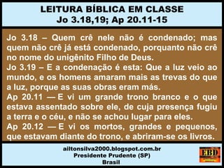 Jo 3.18 – Quem crê nele não é condenado; mas
quem não crê já está condenado, porquanto não crê
no nome do unigênito Filho de Deus.
Jo 3.19 – E a condenação é esta: Que a luz veio ao
mundo, e os homens amaram mais as trevas do que
a luz, porque as suas obras eram más.
Ap 20.11 — E vi um grande trono branco e o que
estava assentado sobre ele, de cuja presença fugiu
a terra e o céu, e não se achou lugar para eles.
Ap 20.12 — E vi os mortos, grandes e pequenos,
que estavam diante do trono, e abriram-se os livros.
LEITURA BÍBLICA EM CLASSE
Jo 3.18,19; Ap 20.11-15
ailtonsilva2000.blogspot.com.br
Presidente Prudente (SP)
Brasil
 