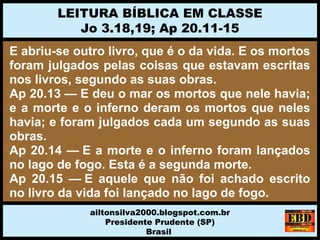 E abriu-se outro livro, que é o da vida. E os mortos
foram julgados pelas coisas que estavam escritas
nos livros, segundo as suas obras.
Ap 20.13 — E deu o mar os mortos que nele havia;
e a morte e o inferno deram os mortos que neles
havia; e foram julgados cada um segundo as suas
obras.
Ap 20.14 — E a morte e o inferno foram lançados
no lago de fogo. Esta é a segunda morte.
Ap 20.15 — E aquele que não foi achado escrito
no livro da vida foi lançado no lago de fogo.
LEITURA BÍBLICA EM CLASSE
Jo 3.18,19; Ap 20.11-15
ailtonsilva2000.blogspot.com.br
Presidente Prudente (SP)
Brasil
 