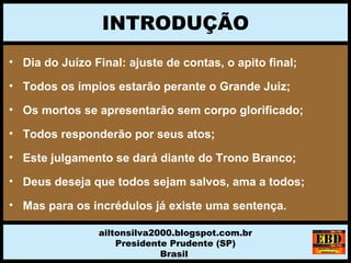 INTRODUÇÃO
ailtonsilva2000.blogspot.com.br
Presidente Prudente (SP)
Brasil
• Dia do Juízo Final: ajuste de contas, o apito final;
• Todos os ímpios estarão perante o Grande Juiz;
• Os mortos se apresentarão sem corpo glorificado;
• Todos responderão por seus atos;
• Este julgamento se dará diante do Trono Branco;
• Deus deseja que todos sejam salvos, ama a todos;
• Mas para os incrédulos já existe uma sentença.
 