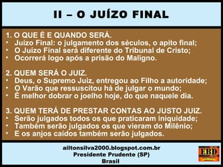 1. O QUE É E QUANDO SERÁ.
• Juízo Final: o julgamento dos séculos, o apito final;
• O Juízo Final será diferente do Tribunal de Cristo;
• Ocorrerá logo após a prisão do Maligno.
2. QUEM SERÁ O JUIZ.
• Deus, o Supremo Juiz, entregou ao Filho a autoridade;
• O Varão que ressuscitou há de julgar o mundo;
• É melhor dobrar o joelho hoje, do que naquele dia.
3. QUEM TERÁ DE PRESTAR CONTAS AO JUSTO JUIZ.
• Serão julgados todos os que praticaram iniquidade;
• Também serão julgados os que vieram do Milênio;
• E os anjos caídos também serão julgados.
II – O JUÍZO FINAL
ailtonsilva2000.blogspot.com.br
Presidente Prudente (SP)
Brasil
 