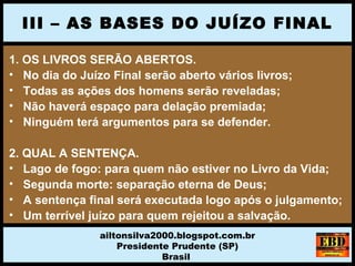 1. OS LIVROS SERÃO ABERTOS.
• No dia do Juízo Final serão aberto vários livros;
• Todas as ações dos homens serão reveladas;
• Não haverá espaço para delação premiada;
• Ninguém terá argumentos para se defender.
2. QUAL A SENTENÇA.
• Lago de fogo: para quem não estiver no Livro da Vida;
• Segunda morte: separação eterna de Deus;
• A sentença final será executada logo após o julgamento;
• Um terrível juízo para quem rejeitou a salvação.
III – AS BASES DO JUÍZO FINAL
ailtonsilva2000.blogspot.com.br
Presidente Prudente (SP)
Brasil
 