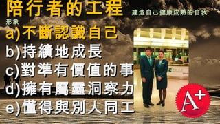 陪行者的工程陪行者的工程 建造自己健康成熟的自我建造自己健康成熟的自我
形象形象
a)a)不斷認識自己不斷認識自己
b)b)持績地成長持績地成長
c)c)對準有價值的事對準有價值的事
d)d)擁有屬靈洞察力擁有屬靈洞察力
e)e)懂得與別人同工懂得與別人同工
 