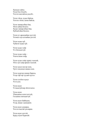 Хушуун сайха.
Үнэн бэеэ бэелбэ,
Үнэгэн малгайгаа үмдэбэ.
Үнэн гэһэм, худал байгаа,
Үнэгэн гэһэм, шоно байгаа.
Үнэн замаар ябаал һаа,
Үһэн сайжа болохо.
Худал замаар ябаал һаа,
Хубхай яһан болохо.
Үнэн үгэ арсаланһаа хүсэтэй,
Үнэншэ хүн алтанһаа үнэтэй.
Үнэн хадаа зүб,
Түбшэн хадаа түб.
Үнэн худал хоёр
Үгэ болодоггүй.
Үнэн худал хоёр –
Үнеэн шоно хоёр.
Үнэн худал хоёр дүрюу талатай,
Үбэл зун хоёр аршам талатай.
Үнэн хүндэ нүхэр олон,
Үрэтэ модондо намаа олон.
Үнэн хүүрээр зониие бариха,
Үхэр тэргээр туулай хүсэхэ.
Үнэн хэлэһэн хүндэ
Үхэл үгы.
Үнэн юумэ
Үгэшьегүйгөөр ойлгогдохо.
Үнэн юумэ
Уһандашье шэнгэдэггүй,
Галдашье шатадаггүй.
Үнэн юумэ байһыень
Үхэр, ямаан эдижэрхёо.
Үнэн юумэ үнөөрөө,
Үнэгэн малгай үнгөөрөө.
Үнэн юумэ үнэтэй,
Буруу юумэ буритай.
 