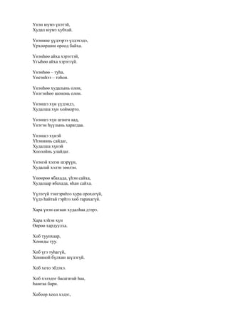 Үнэн юумэ үнэтэй,
Худал юумэ хубхай.
Үнэниие үүдээрээ үлдэхэдэ,
Үрхөөршни ороод байха.
Үнэнһөө айха хэрэгтэй,
Үгыһөө айха хэрэггүй.
Үнэнһөө – туһа,
Үнеэнһээ – тоһон.
Үнэнһөө худалынь олон,
Үнэгэнһөө шононь олон.
Үнэншэ хүн үүдэндэ,
Худалша хүн хойморто.
Үнэншэ хүн шэнги аад,
Үнэгэн һүүлынь харагдаа.
Үнэншэ хүнэй
Үһэниинь сайдаг,
Худалша хүнэй
Хоолойнь улайдаг.
Үнэнэй хэлэн шэрүүн,
Худалай хэлэн зөөлэн.
Үнөөрөө ябахада, үһэн сайха,
Худалаар ябахада, яһан сайха.
Үүлэгүй тэнгэриһээ хура орохогүй,
Үүдэ һайтай гэрһээ хоб гарахагүй.
Хара үнэн сагаан худалһаа дээрэ.
Хара хэһэн хүн
Өөрөө хардуулха.
Хоб туунхаар,
Хониды туу.
Хоб үгэ туһагүй,
Хониной бүлхин шүлэгүй.
Хоб хото эбдэхэ.
Хоб хэлэдэг басагатай һаа,
Һамгаа бари.
Хобоор хоол хэдэг,
 