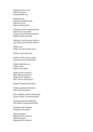 Хорзоор хүндэ хэдэг.
Хобто үнэн үгы,
Худалда һайн үгы.
Хобууша хүн
Хушуугаа шуһадуулдаг,
Үреэлшэ үбгэн
Уралаа тоһодуулдаг.
Хобууша хүнтэй хөөрэлдөө һаа,
Хүнэй мууе дуулахаш.
Худалша хүнтэй хөөрэлдөө һаа,
Өөрынь мууе дуулахаш.
Хобууша хүнэй хушуун хүйтэн,
Хулгайша хүнэй нюдэн хүйтэн.
Хобшо хүн
Хоёр хэлэтэй могойдо адли.
Хобшо хүндэ ноён инаг.
Хобшо хүнэй хушуун улаан,
Худалша хүнэй хасар улаан.
Хобые хоблоһон хүн
Хобшо бэшэ,
Зөөһэн хүн хобшо.
Хоёр нохойн хоорондо
Яһа хаяжа алалдуулха,
Хоёр хүнэй хоорондо
Хоб хэлэжэ хэрэлдүүлхэ.
Хоёрой хоорондо яһа хаяха.
Хойшо урагшаа гүйгөөшэн,
Хоб хошо зөөгөөшэн.
Холо харбажа, мэргэн болохогүй,
Худал хэлэжэ, сэсэн болохогүй.
Холошье мордожо ябахадаа,
Хоб жэбһээ холуур ябахагүйш.
Холшорто айл баяжаха,
Хобууша айл үгырхэ.
Хорлогшодынь
Өөрынгөө бэе хорлохо,
Хоблогшодынь
Өөрынгөө бэе хоблохо.
 