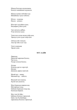 Шамда бэшэдые муушалааша,
Бэшэдтэ шамайешье муушалха.
Шамда хүниие хоблоһон хүн
Шамайешье хүндэ хоблохо.
Шэхэн – худалша,
Нюдэн – үнэншэ.
Шэхээрээ дуулаһан худал,
Нюдөөрөө үзэһэн үнэн.
Эдеэ амталха дабһан,
Үгые амталха худал.
Элжэгэндэ алтан модон хоёр адли,
Эрьюудэ үнэн худал хоёр адли.
Элһээр дээһэ томодог,
Эльгээр тоһо хэдэг хүн.
Этигэл ядахадаа
Эрьежэ үзөө.
МУУ. ҺАЙН
Дарахада,
Даахитай харагшан болохо,
Үргэхэдэ,
Үндэр хээгшэн болохо.
Дээдые
Дээшэнь үргэхэ хэрэггүй,
Доодые
Доошонь дараха хэрэггүй.
Малай муу – ямаан,
Мяханай муу – зоболго.
Модоной хөө газаагаа,
Хүнэй хөө досоогоо.
Мууе һурахада амархан аад,
Мултархада хэсүү,
Һайниие һурахада хэсүү аад,
Һалахада амархан.
Муу гэжэ бү баһа –
һайншье болохоо торохогүй,
Һайд гэжэ бү һаймһара –
харатаншье болохоо торохогүй.
 