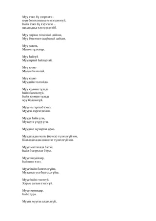 Муу гэжэ бү дээрэлхэ –
юун болохоньшье мэдэгдэнэгүй,
Һайн гэжэ бү хэрэгшээ –
яахыньшье хэн мэдэлэйб.
Муу дархан тогооной дайсан,
Муу бэшээшэ саарһанай дайсан.
Муу заяата,
Модон түлхюур.
Муу һайгүй
Муулартай һайлартай.
Муу юумэ
Модон һалаатай.
Муу юумэ
Муудайн толгойдо.
Муу юумын тулада
һайн болохогүй,
Һайн юумын тулада
муу болохогүй.
Мууень гаргааб гэжэ,
Муугаа гаргагдахаш.
Мууда һайн үгы,
Мухарта үзүүр үгы.
Муудаад мухартаа ороо.
Муудахадаа мугы (мунса) түлихэгүй юм,
Шахагдахадаа шаантаг түлихэгүй юм.
Мууе малтахада бэлэн,
Һайе бэдэрхэдэ бэрхэ.
Мууе нюунхаар,
Һайниие хэлэ.
Мууе һайн болгохогүйш,
Мухарые ута болгохогүйш.
Мууе һайн гэшэгүй,
Харые сагаан гэшэгүй.
Мууе эринхаар,
Һайе һура.
Муунь муугаа алдахагүй,
 