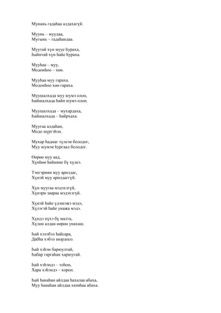 Мунань гадаһаа алдахагүй.
Муунь – муудаа,
Мугынь – гадаһандаа.
Муутай хүн мууе һураха,
Һайнтай хүн һайе һураха.
Мууһаа – муу,
Модонһоо – хөө.
Мууһаа муу гараха.
Модонһоо хөө гараха.
Муушалхада муу юумэ олон,
Һайшалхада һайн юумэ олон.
Муушалхада – мухардаха,
Һайшалхада – һайрхаха.
Муугаа алдаһан,
Модо мүргэһэн.
Мухар һаднаг түлеэн болодог,
Муу юумэн һургаал болодог.
Өөрөө муу аад,
Хүнһөө һайниие бү хүлеэ.
Тэнгэриин муу арилдаг,
Хүнэй муу арилдаггүй.
Хүн муугаа мэдэхэгүй,
Хүнэри заараа мэдэхэгүй.
Хүнэй һайе үдэшэжэ мэдэ,
Хүлэгэй һайе унажа мэдэ.
Хүндэ нүхэ бү малта,
Хүлөө алдан өөрөө унахаш.
Һай хэлэбэл һайсара,
Дабһа хэбэл шордосо.
Һай хэһэн барюултай,
Һабар гаргаһан харюутай.
Һай хэһэндэ – тоһон,
Хара хэһэндэ – хорон.
Һай һанаһан айлдаа һахалаа абаха,
Муу һанаһан айлдаа хюмһаа абаха.
 