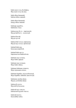Һайн юумэ хээд, бү һайрха,
Муу юумэ хээд, бү нюу.
Һайн ябаха һанаанай,
Һайхан ябаха заяанай.
Һайн ябаха һанаанай,
Һамуу ябаха заяанай.
Һайнаар дүүрэбэл,
Һайниинь тэндэ.
Һайнда муу бү хэ – мартахагүй,
Мууда һай бү хэ – мэдэхэгүй.
Һайнда һагтай,
Мууда хүгтэй.
Һайнда һай хэхэдэ, харюусаха,
Мууда муу хэхэдэ, орхихогүй.
Һайнай һайн аад,
Һахалдаа шоройтой.
Һайнай һайн аад лэ,
Һархинсагтаа бааһатай юм.
Һайниие муу гутааха,
Мууе һайн дарадаг.
Һайниие муу гутаадаг,
Мууе һайн заһаха.
Һайниие һайшаан дэмжэхэ,
Мууе мунсадан сохихо.
Һайниие һурабал, мууда абтахагүй,
Мууе һурабал, һайниие диилэхэгүй.
Һайниинь мууһаа айдаг,
Муунь үхэһэнһөө айдаг.
Һайнда бү мэлзэ,
Муутай бү болзолдо.
Һайнтай муу тэмсэхэ,
Һайхантай муухай тэмсэхэ.
Һайнтай нүхэсэ,
Һальхайһаа зайла.
 