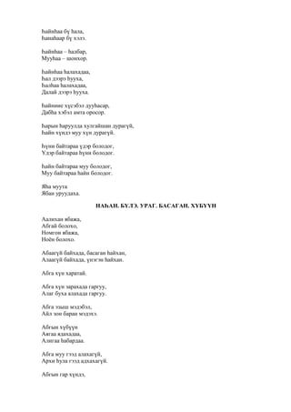 Һайнһаа бү һала,
Һанаһаар бү хэлэ.
Һайнһаа – һалбар,
Мууһаа – шонхор.
Һайнһаа һалахадаа,
Һал дээрэ һууха,
Һалһаа һалахадаа,
Далай дээрэ һууха.
Һайниие хүсэбэл дууһасар,
Дабһа хэбэл амта оросор.
Һарын һаруулда хулгайшан дурагүй,
Һайн хүндэ муу хүн дурагүй.
Һүни байтараа үдэр болодог,
Үдэр байтараа һүни болодог.
Һайн байтараа муу болодог,
Муу байтараа һайн болодог.
Яһа муута
Ябан уруудаха.
НАҺАН. БҮЛЭ. УРАГ. БАСАГАН. ХҮБҮҮН
Аалихан ябажа,
Абгай болохо,
Номгон ябажа,
Ноён болохо.
Абаагүй байхада, басаган һайхан,
Алаагүй байхада, үнэгэн һайхан.
Абга хүн харатай.
Абга хүн зарахада гаргуу,
Алаг буха алахада гаргуу.
Абга эзыш мэдэбэл,
Айл зон баран мэдэхэ.
Абгын хүбүүн
Аягаа ядахадаа,
Алигаа һабардаа.
Абга муу гээд алахагүй,
Архи һула гээд адхахагүй.
Абгын гар хүндэ,
 