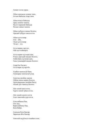 Ашын хэлэн хурса.
Абын амидыда хүниие тани,
Агтын байхада газар тани.
Абын мэндэ байхада
Арад зониие таниха,
Хүлэг мориной байхада
Холын замые таниха.
Абын хүбүүн хэншье болохо,
Арадай хүбүүн ганса нэгэн.
Абын үхэхэлөөр
Аха – аба,
Эхын үхэхэлөөр
Эгэшэ – эхэ.
Агта морин сэргэдэ,
Аба хүн хойморто.
Агта морин хүгшэрхэдөө,
Унага даагадай наадан болохо,
Амба һайд хүгшэрхэдөө,
Аша гушанарай наадан болохо.
Адар бэе бэелжэ,
Агта мори хүлэргэбэ.
Адаһаа танихагүй баян,
Ашанараа танихагүй үнэр.
Адуугаа дахаһан дааган
Абада унаха морин болохо,
Архидаашанаа дахаһан багад
Айлай үбгэ һамгад болохо.
Айл зоной ами нэгэн,
Түрэл зоной түһөө нэгэн.
Айл зоной соолго нэгэн
Алаг шаазгайн үүр нэгэн.
Алалдабашье һаа,
Аха дүү,
Барилдабашье һаа,
База байра.
Алахада буха баатар,
Зарахада абга баатар.
Амтатай шүүһэндэ илааһан олон,
 