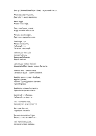 Аша үгүйһөө айһан (бирагүйһөө) – мунхагай тэмдэг.
Ахынгаа алта хүндэлхэ,
Дүүгэйнгээ далин хүндэлхэ.
Ахын мууе
Алажа болохогүй.
Аша гуша һанаа татадаг,
Адуу мал ама тоһододог.
Аягалха ахайн дуран,
Дүмэлзэхэ дүүхэйн дуран.
Баабайгүй хүн
Абгаяа танихагүй,
Иибиигүй хүн
Нагасаяа танихагүй.
Баабайндаа байхадаа
Басаган һайхан,
Базаартаа байхадаа
Бараан һайхан.
Баабайндаа байһан басаган
Базаарта байһан бараан хоёрые бү магта.
Баабайн аша – ехэ болотор,
Батаганын дуун – халуун болотор.
Баабайн хүүр дуулаагүй хүбүүе
Хуули һургаха,,
Иибиин хүүр дуулаагүй басагые
Нүхэр һургаха.
Баабайнга шэнээн болоходоо
Бараниие мэдэхэ болохош.
Баабайтай хүн бардам,
Иибиитэй хүн эрэлхэг.
Бага гэжэ баһахагүй,
Балшар гэжэ дээрэлхэхэгүй.
Багадань бисалха,
Нарайдань нисалха.
Багашуул гээд адли бэшэ,
Баханууд гээд ногоон бэшэ.
База баража шададаг,
Батагана хазажа шададаг.
 