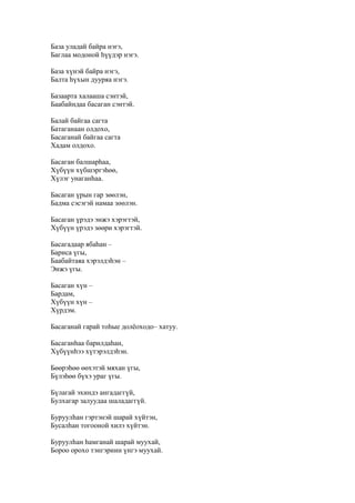 База уладай байра нэгэ,
Баглаа модоной һүүдэр нэгэ.
База хүнэй байра нэгэ,
Балта һүхын дууряа нэгэ.
Базаарта халааша сэнтэй,
Баабайндаа басаган сэнтэй.
Балай байгаа сагта
Батаганаан олдохо,
Басаганай байгаа сагта
Хадам олдохо.
Басаган балшарһаа,
Хүбүүн хүбшэргэһөө,
Хүлэг унаганһаа.
Басаган үрын гар зөөлэн,
Бадма сэсэгэй намаа зөөлэн.
Басаган үрэдэ энжэ хэрэгтэй,
Хүбүүн үрэдэ зөөри хэрэгтэй.
Басагадаар ябаһан –
Бариса үгы,
Баабайтаяа хэрэлдэһэн –
Энжэ үгы.
Басаган хүн –
Бардам,
Хүбүүн хүн –
Хүрдэм.
Басаганай гарай тоһые долёоходо– хатуу.
Басаганһаа барилдаһан,
Хүбүүнһээ хүтэрэлдэһэн.
Бөөрэһөө өөхэтэй мяхан үгы,
Бүлэһөө бүхэ ураг үгы.
Бүлагай эхиндэ ангадаггүй,
Булхагар залуудаа шаладаггүй.
Буруулһан гэртэнэй шарай хүйтэн,
Бусалһан тогооной хилэ хүйтэн.
Буруулһан һамганай шарай муухай,
Бороо орохо тэнгэриин үнгэ муухай.
 