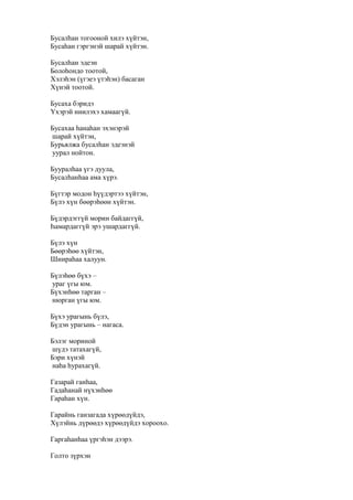 Бусалһан тогооной хилэ хүйтэн,
Бусаһан гэргэнэй шарай хүйтэн.
Бусалһан эдеэн
Болоһондо тоотой,
Хэлэһэн (үгэеэ үтэһэн) басаган
Хүнэй тоотой.
Бусаха бэридэ
Үхэрэй ниилэхэ хамаагүй.
Бусахаа һанаһан эхэнэрэй
шарай хүйтэн,
Бурьялжа бусалһан эдеэнэй
уурал нойтон.
Бууралһаа үгэ дуула,
Бусалһанһаа ама хүрэ.
Бүгтэр модон һүүдэртээ хүйтэн,
Бүлэ хүн бөөрэһөөн хүйтэн.
Бүдэрдэггүй морин байдаггүй,
Һамардаггүй эрэ ушардаггүй.
Бүлэ хүн
Бөөрэһөө хүйтэн,
Шиираһаа халуун.
Бүлэһөө бүхэ –
ураг үгы юм.
Бүхэнһөө тарган –
нюрган үгы юм.
Бүхэ урагынь бүлэ,
Бүдэн урагынь – нагаса.
Бэлэг мориной
шүдэ татахагүй,
Бэри хүнэй
наһа һурахагүй.
Газарай ганһаа,
Гадаһанай нүхэнһөө
Гараһан хүн.
Гарайнь ганзагада хүрөөдүйдэ,
Хүлэйнь дүрөөдэ хүрөөдүйдэ хороохо.
Гаргаһанһаа үргэһэн дээрэ.
Голто зүрхэн
 