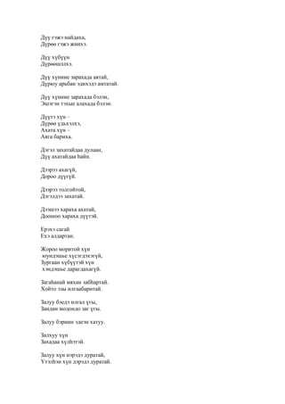 Дүү гэжэ найдаха,
Дүрөө гэжэ жиихэ.
Дүү хүбүүн
Дүрөөшэлхэ.
Дүү хүниие зарахада аятай,
Дүрюу арьбан эдихэдэ амтатай.
Дүү хүниие зарахада бэлэн,
Эшэгэн тэхые алахада бэлэн.
Дүүтэ хүн –
Дүрөө үдьхэлхэ,
Ахата хүн –
Аяга бариха.
Дэгэл захатайдаа дулаан,
Дүү ахатайдаа һайн.
Дээрээ ахагүй,
Дороо дүүгүй.
Дээрээ толгойтой,
Дэгэлдээ захатай.
Дээшээ хараха ахатай,
Доошоо хараха дүүтэй.
Ерэхэ сагай
Ехэ алдартан.
Жороо моритой хүн
юундэшье хүсэгдэхэгүй,
Зургаан хүбүүтэй хүн
хэндэшье дарагдахагүй.
Загаһанай мяхан забһартай.
Хойто эзы илгаабаритай.
Залуу бэедэ илгал үгы,
Зандан модондо заг үгы.
Залуу бэриин эдеэн хатуу.
Залхуу хүн
Захадаа хүлһэтэй.
Залуу хүн нэрэдэ дуратай,
Үтэлһэн хүн дэрэдэ дуратай.
 