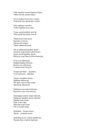 Таби хүрэһэн хүниие һургаха бэрхэ,
Табан нохойе дахаха бэрхэ.
Тогод шубуун һүүлээрээ гоёдог,
Томоотой хүн эрдэмээрээ гоёдог.
Тоһо гараһан хэшэгһээ
Тооһо гараһан ном дээрэ.
Ухаан далай номһоо эшэтэй,
Уһан далай булагһаа эхитэй.
Ушар мэдэхэгүй хүндэ
Һургаал хэлэхэдэ,
Ургасагүй газарта
Таряа хаяһантай адли.
Үбгэн наһандаа һураһан эрдэм –
Үндэһэн дээрэ бэшэгдэһэн бэшэг.
Залуу хүнэй һураһан эрдэм –
Шулуун дээрэ һиилэгдэһэн һиилүүр.
Үгые оло дабтахада,
Нойрой бааһан болодог.
Номые оло дабтахада,
Сээжын бэлиг болодог.
Үгырхэгүй баян – эрдэмһээ,
Үхэхэгүй соло – ажалһаа.
Үжэжэ хосорһон мяхые
Дабһаар заһахагүй,
Үбгэржэ зүнтэглэһэн ухаае
Эрдэмээр заһахагүй.
Хабшаата хүн мэргэн болохо,
Һургаалта хүн сэсэн болохо.
Хамтаараа олоһон зөөри туһатай,
Хабархан һураһан эрдэм туһатай.
Хаража ядаа хадаа
Хада дээрэ гара,
Ойлгожо ядаа хадаа
Үбгэн хүнһөө һура.
Хубсаһан – бэеын шэмэг,
Эрдэм – ухаанай шэмэг.
Хубсаһые шэнэ дээрэнь арьбалдаг,
Хүниие бага дээрэнь һургадаг.
 