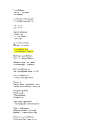 Зүлгэ һайхан,
Зүблэжэ хэлсэхэдэ,
Аба һайхан.
Зэдэй һайн жэбэрдэггүй,
Зээгэй һайн мартадаггүй.
Зэмэ ахада,
Зуд тэхэдэ.
Зэрлиг таряагаар
Таряа бү хэ,
Зээ хүбүүгээрээ
Хүбүү бү хэ.
Зээгэй хэлэн хорон,
Нагасын гар хүндэ.
Зээгээ абаһан хүн
Зэлэ таһарсараа үгырдэг.
Иибиидээ үхин һайхан,
Эрхүүдээ бараан һайхан.
Иибиитэй хүн – эрэ тооно,
Баабайтай хүн – бар тайга.
Магтаалгүй басаган
Магтаалтай басаганһаа үнэтэй.
Магтаалта басаган
Хурим дээрээ уршагтай.
Минии эхэ
Минии бэеые гаргаһанһаа гадна,
Минии һанаа бодолые гаргаагүй.
Мөөрэ мөөрэһөөр
Мал болодог,
Уйла уйлаһаар
Хүн болодог.
Муу хүбүү гаргаһанһаа
Тугалтай үнеэтэй болоһон дээрэ.
Муу эхэтэй хүүхэд:
Обоолжо үгэхэдэ садахагүй,
Орилжо хэлэхэдэ дуулахагүй.
Муушье һаа, эжы һайхан,
Мурюушье һаа, харгы сэсэн.
 