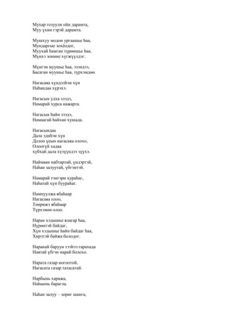 Мухар гозуули ойн дарамта,
Муу үхин гэрэй дарамта.
Мушхуу модон ургаашье һаа,
Мундаргые зохёодог,
Муухай һамган түрөөшье һаа,
Мүнхэ зониие хүгжүүлдэг.
Мүнгэн муушье һаа, эзэндээ,
Басаган муушье һаа, түрхэмдөө.
Нагасаяа хүндэлһэн хүн
Наһандаа хүрэхэ.
Нагасын удха зээдэ,
Намарай хурса нажарта.
Нагасын һайн зээдэ,
Намаагай һайхан хушада.
Нагасындаа
Дала эдиһэн хүн
Долоо үеын нагасаяа олохо,
Олоогүй хадаа
хубхай дала хүзүүндээ зүүхэ.
Наймаан набтартай, үндэртэй,
Наһан залуутай, үбгэнтэй.
Намарай тэнгэри хураһаг,
Наһатай хүн буураһаг.
Намнуулжа ябаһаар
Нагасаяа олоо,
Төөрижэ ябаһаар
Түрхэмөө олоо.
Наран хэдышье ялагар һаа,
Нүрөөтэй байдаг,
Хүн хэдышье һайн байдаг һаа,
Хирэтэй байжа болодог.
Наранай баруун тээһээ гарахада
Наятай үбгэн нарай болохо.
Нарата газар ногоотой,
Нагасата газар татасатай.
Нарбынь хаража,
Наһыень барагла.
Наһан залуу – зориг шанга,
 