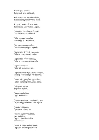 Сагай зуд – жэлэй,
Һамганай зуд– наһанай.
Сай шанахада шабганса һайн,
Шабааһа түүхэдэ хүүхэд һайн.
Сээжэеэ эльбүүлһэн эхэнэр,
Һамбайгаа эльбүүлһэн морин.
Табгай ехэтэ – баатар болохо,
Хүхэ ехэтэ – эхэ болохо.
Таби хүрэжэ таглайха,
Жара хүрэжэ жартайха.
Тал-мал аманда оробо,
Таадар-маадар хүлдэ оробо.
Тархагар хүбүүнэй гарахада,
Табиха газар оложо ядаба.
Тархайтай хүбүү гаргаад,
Табиха газараа оложо ядаба.
Таршаг залууһаа
Табитай хүгшэн дээрэ.
Таряа голоһон хүн хүнэһэ таһарха,
Эхэнэр голоһон хүн үрэ таһарха.
Тахяагай дуугарбал, үүр сайха,
Табин наһа хүрэбэл, үһэн сайха.
Таһарһан мяхан,
Һүрэһэн шуһан.
Төөрижэ ябаһаар
Түрхэмөө олоо.
Тулажа үргэхэдэ – шулуун хүндэ,
Тодожо буулгахада – ураг хүндэ.
Тушаагүй морин,
Тунгаасагүй гэргэн.
Түлеэн мушхуушье һаа,
дүрэхэ байха,
Түрэл харатайшье һаа,
хэлэжэ һууха.
Түмэрэй һайн жэбэрдэггүй,
Түрэлэй һайн мартадаггүй.
 